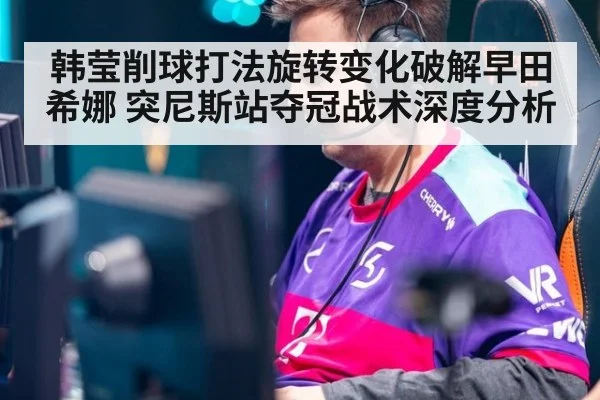 韩莹削球打法旋转变化破解早田希娜 突尼斯站夺冠战术深度分析