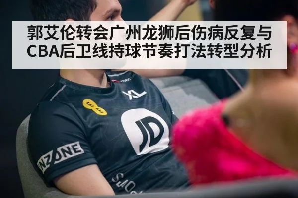 郭艾伦转会广州龙狮后伤病反复与CBA后卫线持球节奏打法转型分析